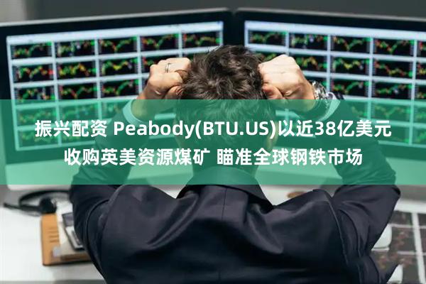 振兴配资 Peabody(BTU.US)以近38亿美元收购英美资源煤矿 瞄准全球钢铁市场