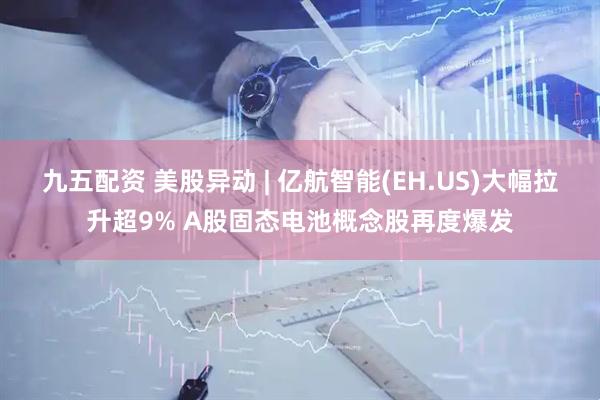 九五配资 美股异动 | 亿航智能(EH.US)大幅拉升超9% A股固态电池概念股再度爆发