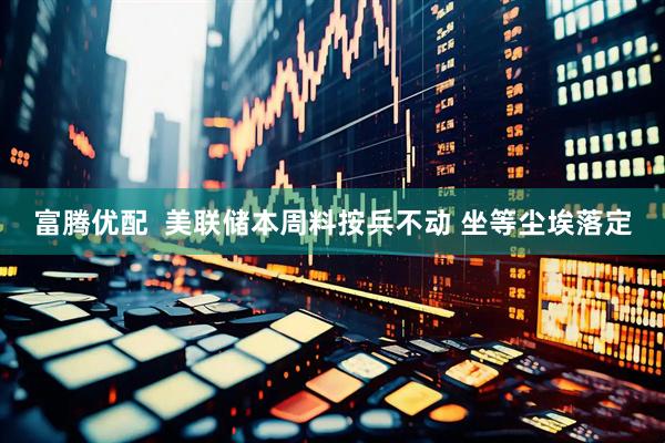 富腾优配  美联储本周料按兵不动 坐等尘埃落定