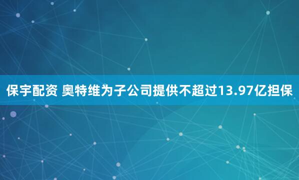 保宇配资 奥特维为子公司提供不超过13.97亿担保
