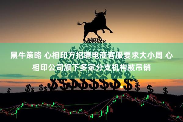黑牛策略 心相印方招聘电商客服要求大小周 心相印公司旗下多家分支机构被吊销