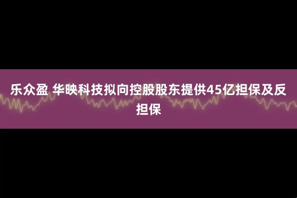 乐众盈 华映科技拟向控股股东提供45亿担保及反担保