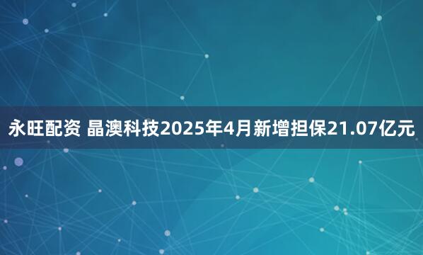 永旺配资 晶澳科技2025年4月新增担保21.07亿元