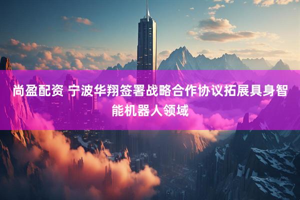 尚盈配资 宁波华翔签署战略合作协议拓展具身智能机器人领域