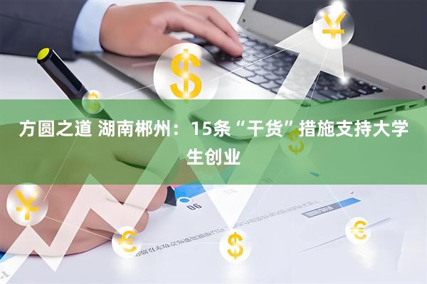 方圆之道 湖南郴州：15条“干货”措施支持大学生创业