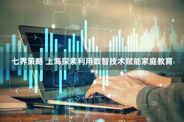 七界策略 上海探索利用数智技术赋能家庭教育
