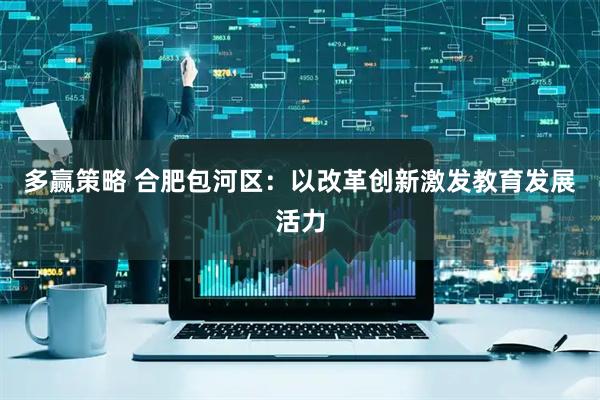 多赢策略 合肥包河区：以改革创新激发教育发展活力