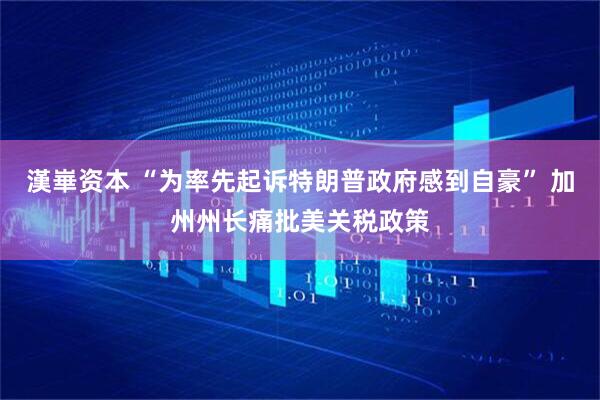 漢崋资本 “为率先起诉特朗普政府感到自豪” 加州州长痛批美关税政策