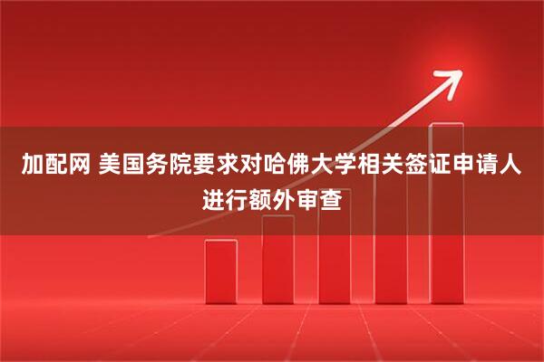 加配网 美国务院要求对哈佛大学相关签证申请人进行额外审查