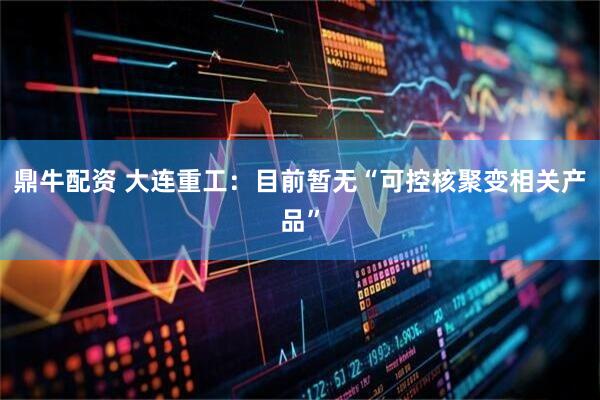 鼎牛配资 大连重工：目前暂无“可控核聚变相关产品”