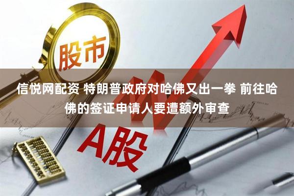 信悦网配资 特朗普政府对哈佛又出一拳 前往哈佛的签证申请人要遭额外审查