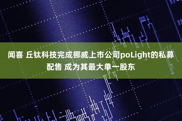 闻喜 丘钛科技完成挪威上市公司poLight的私募配售 成为其最大单一股东