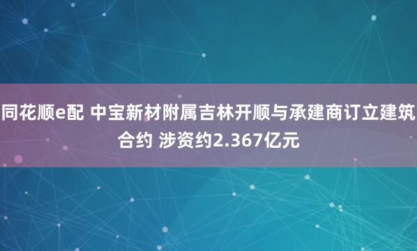 同花顺e配 中宝新材附属吉林开顺与承建商订立建筑合约 涉资约2.367亿元