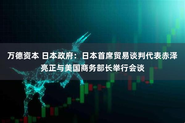 万德资本 日本政府：日本首席贸易谈判代表赤泽亮正与美国商务部长举行会谈