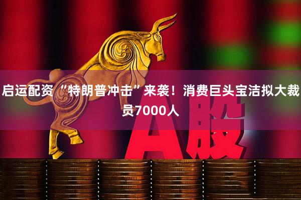 启运配资 “特朗普冲击”来袭！消费巨头宝洁拟大裁员7000人