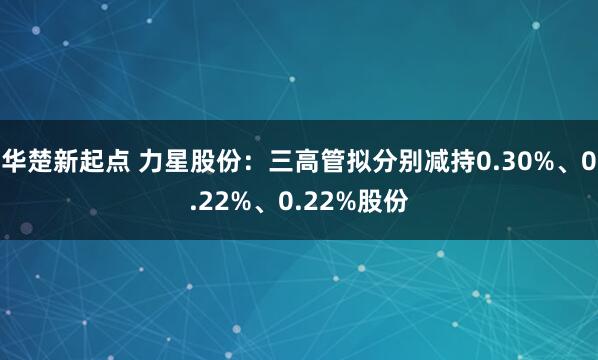 华楚新起点 力星股份：三高管拟分别减持0.30%、0.22%、0.22%股份