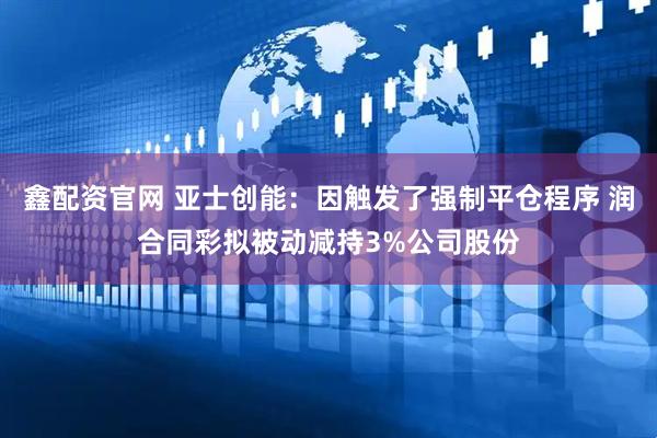 鑫配资官网 亚士创能：因触发了强制平仓程序 润合同彩拟被动减持3%公司股份