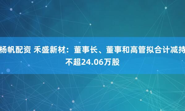 杨帆配资 禾盛新材：董事长、董事和高管拟合计减持不超24.06万股