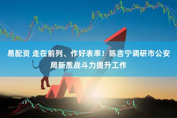 易配资 走在前列、作好表率！陈吉宁调研市公安局新质战斗力提升工作