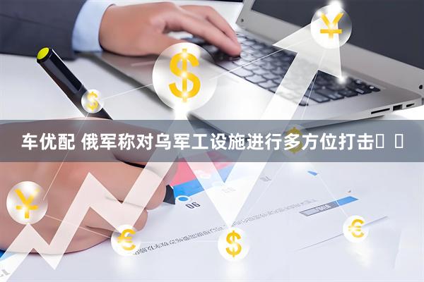 车优配 俄军称对乌军工设施进行多方位打击​​