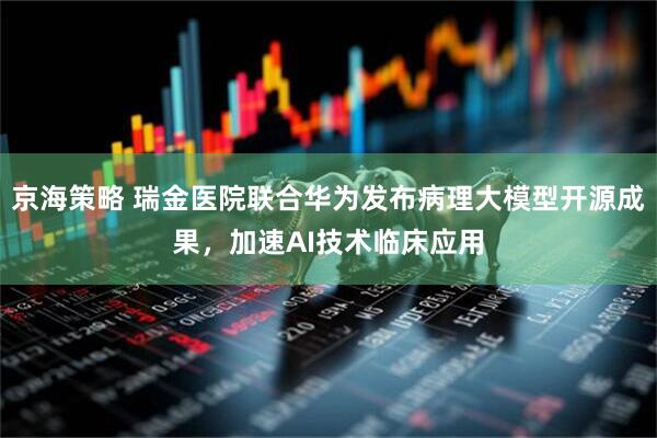 京海策略 瑞金医院联合华为发布病理大模型开源成果，加速AI技术临床应用