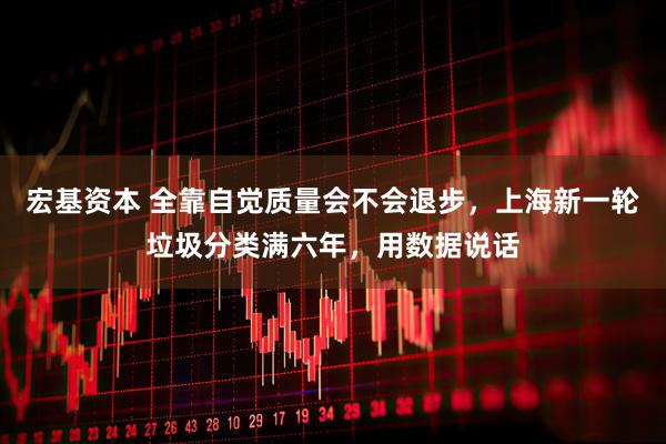宏基资本 全靠自觉质量会不会退步，上海新一轮垃圾分类满六年，用数据说话