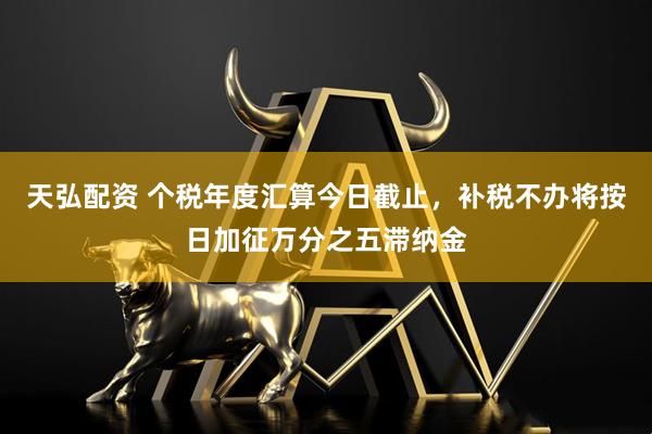 天弘配资 个税年度汇算今日截止，补税不办将按日加征万分之五滞纳金