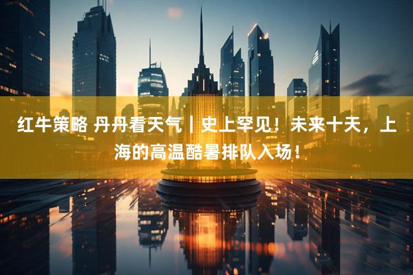 红牛策略 丹丹看天气｜史上罕见！未来十天，上海的高温酷暑排队入场！