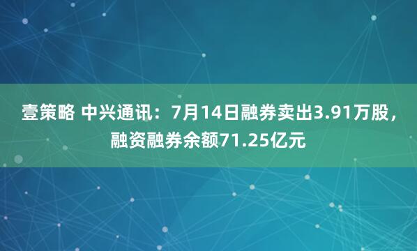 壹策略 中兴通讯：7月14日融券卖出3.91万股，融资融券余额71.25亿元