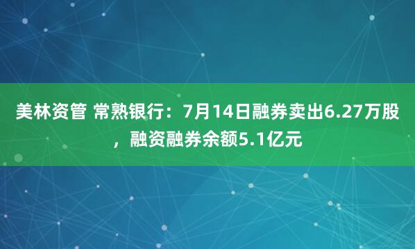 美林资管 常熟银行：7月14日融券卖出6.27万股，融资融券余额5.1亿元