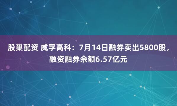 股巢配资 威孚高科：7月14日融券卖出5800股，融资融券余额6.57亿元