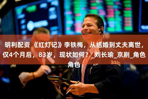 明利配资 《红灯记》李铁梅，从结婚到丈夫离世，仅4个月后，83岁，现状如何？_刘长瑜_京剧_角色