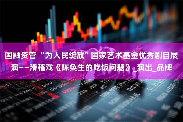 国融资管 “为人民绽放”国家艺术基金优秀剧目展演——滑稽戏《陈奂生的吃饭问题》_演出_品牌