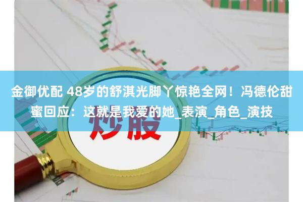 金御优配 48岁的舒淇光脚丫惊艳全网！冯德伦甜蜜回应：这就是我爱的她_表演_角色_演技