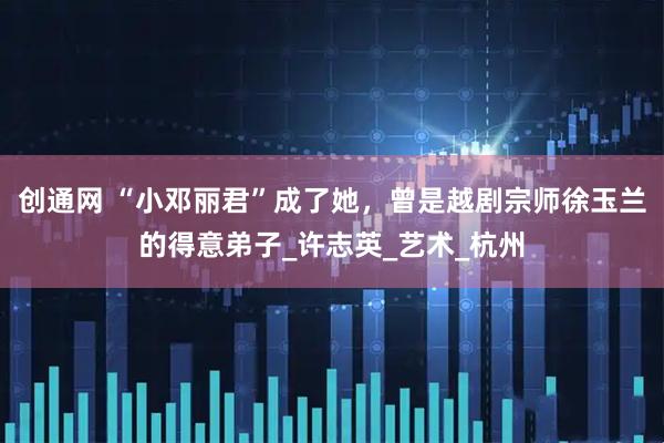 创通网 “小邓丽君”成了她，曾是越剧宗师徐玉兰的得意弟子_许志英_艺术_杭州