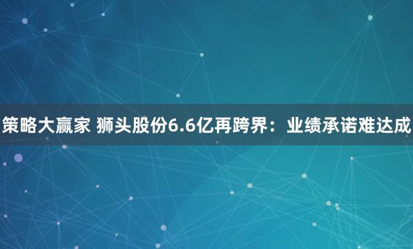 策略大赢家 狮头股份6.6亿再跨界：业绩承诺难达成