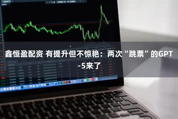 鑫恒盈配资 有提升但不惊艳：两次“跳票”的GPT-5来了