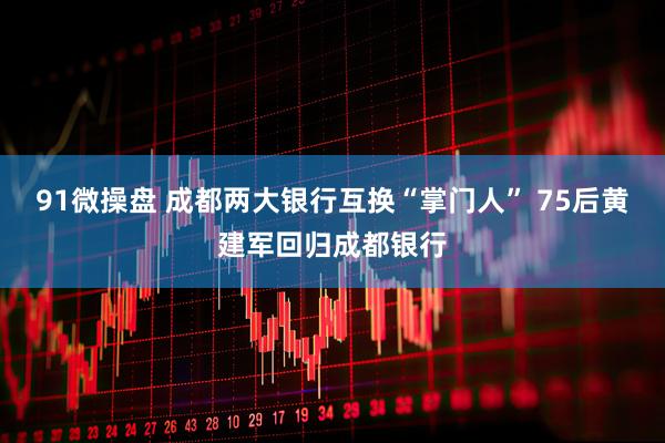 91微操盘 成都两大银行互换“掌门人” 75后黄建军回归成都银行