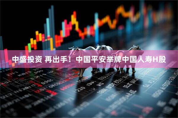 中盛投资 再出手！中国平安举牌中国人寿H股