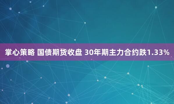 掌心策略 国债期货收盘 30年期主力合约跌1.33%
