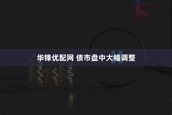 华锋优配网 债市盘中大幅调整