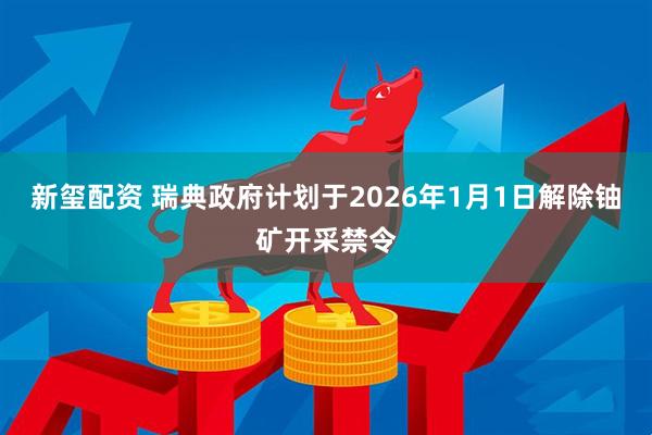 新玺配资 瑞典政府计划于2026年1月1日解除铀矿开采禁令