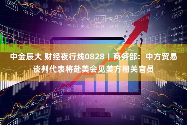 中金辰大 财经夜行线0828丨商务部：中方贸易谈判代表将赴美会见美方相关官员