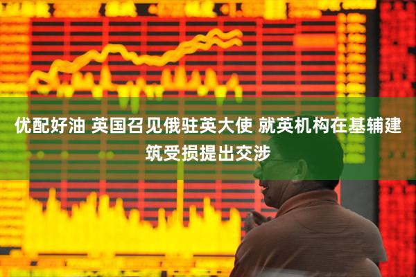 优配好油 英国召见俄驻英大使 就英机构在基辅建筑受损提出交涉