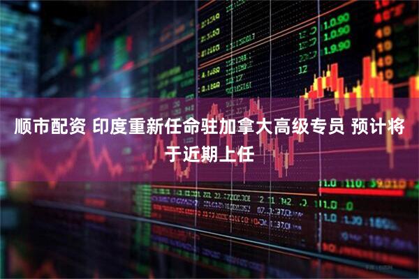 顺市配资 印度重新任命驻加拿大高级专员 预计将于近期上任