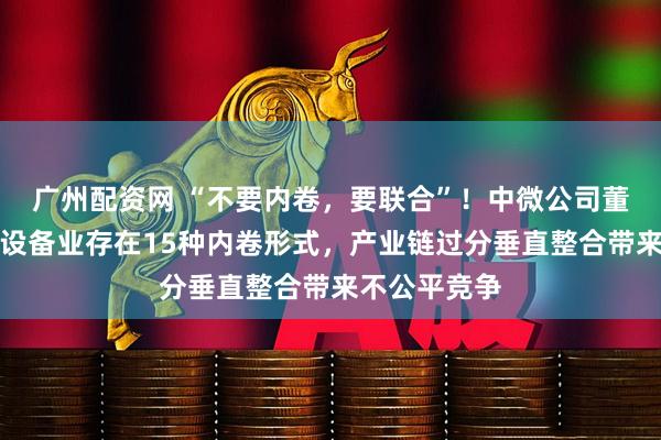广州配资网 “不要内卷，要联合”！中微公司董事长：芯片设备业存在15种内卷形式，产业链过分垂直整合带来不公平竞争