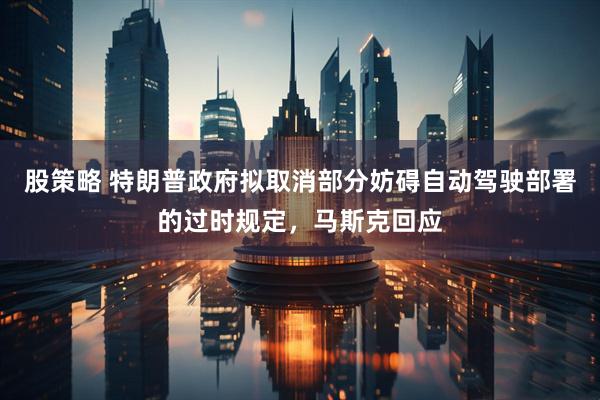 股策略 特朗普政府拟取消部分妨碍自动驾驶部署的过时规定，马斯克回应