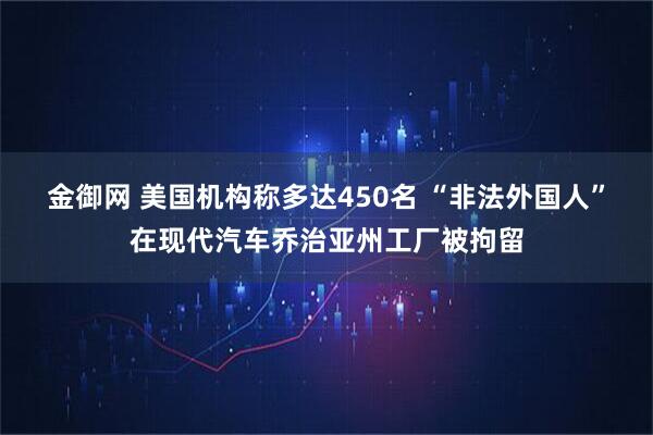 金御网 美国机构称多达450名 “非法外国人”在现代汽车乔治亚州工厂被拘留