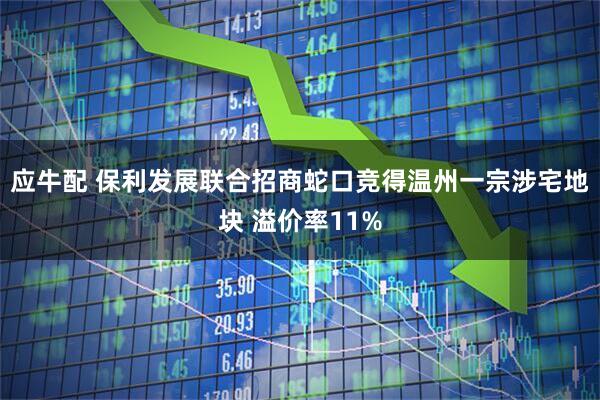 应牛配 保利发展联合招商蛇口竞得温州一宗涉宅地块 溢价率11%
