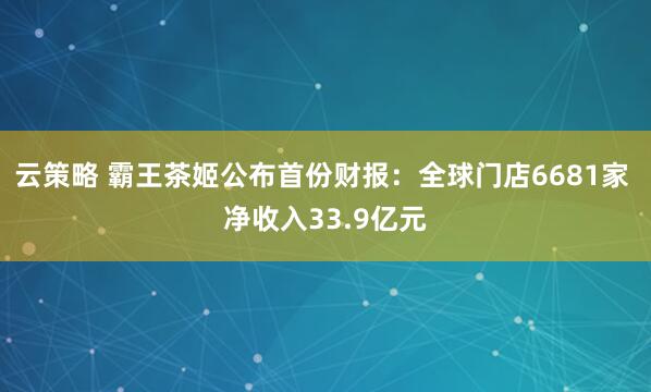 云策略 霸王茶姬公布首份财报：全球门店6681家 净收入33.9亿元